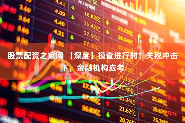 股票配资之家网 【深度】摸查进行时！关税冲击下，金融机构应考