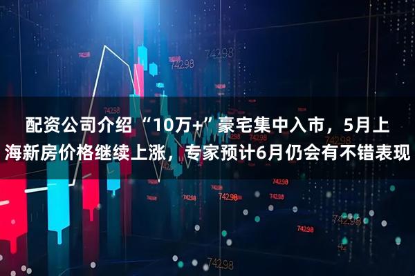 配资公司介绍 “10万+”豪宅集中入市，5月上海新房价格继续上涨，专家预计6月仍会有不错表现