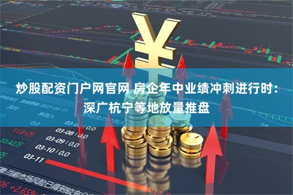 炒股配资门户网官网 房企年中业绩冲刺进行时：深广杭宁等地放量推盘