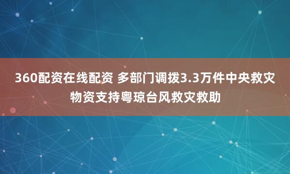 360配资在线配资 多部门调拨3.3万件中央救灾物资支持粤琼台风救灾救助