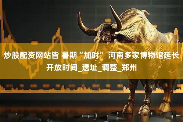 炒股配资网站皆 暑期“加时” 河南多家博物馆延长开放时间_遗址_调整_郑州
