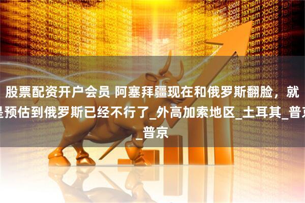 股票配资开户会员 阿塞拜疆现在和俄罗斯翻脸，就是预估到俄罗斯已经不行了_外高加索地区_土耳其_普京