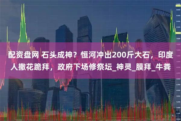 配资盘网 石头成神？恒河冲出200斤大石，印度人撒花跪拜，政府下场修祭坛_神灵_膜拜_牛粪