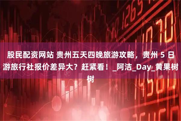 股民配资网站 贵州五天四晚旅游攻略，贵州 5 日游旅行社报价差异大？赶紧看！_阿洁_Day_黄果树