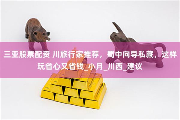 三亚股票配资 川旅行家推荐，蜀中向导私藏，这样玩省心又省钱_小月_川西_建议