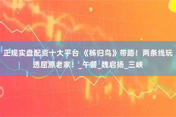 正规实盘配资十大平台 《秭归鸟》带路！两条线玩透屈原老家！_午餐_魏启扬_三峡