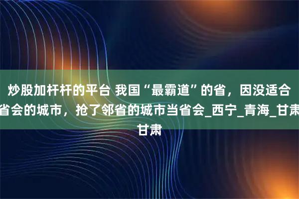炒股加杆杆的平台 我国“最霸道”的省，因没适合省会的城市，抢了邻省的城市当省会_西宁_青海_甘肃