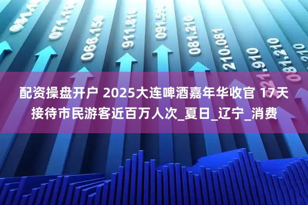 配资操盘开户 2025大连啤酒嘉年华收官 17天接待市民游客近百万人次_夏日_辽宁_消费