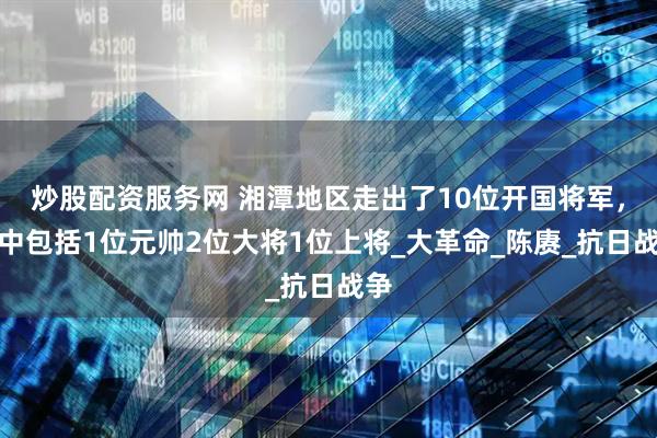 炒股配资服务网 湘潭地区走出了10位开国将军，其中包括1位元帅2位大将1位上将_大革命_陈赓_抗日战争