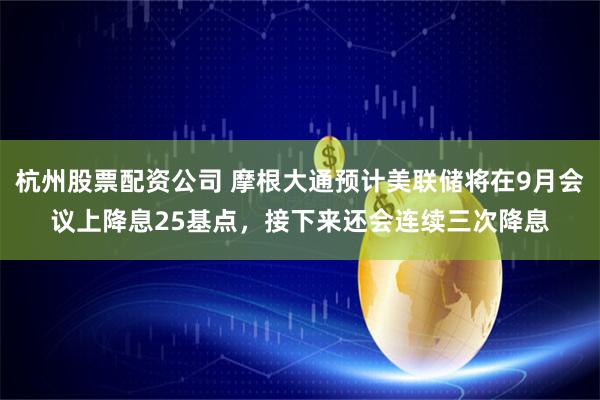 杭州股票配资公司 摩根大通预计美联储将在9月会议上降息25基点，接下来还会连续三次降息