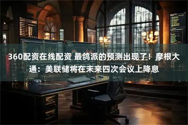360配资在线配资 最鸽派的预测出现了！摩根大通：美联储将在未来四次会议上降息