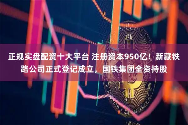 正规实盘配资十大平台 注册资本950亿！新藏铁路公司正式登记成立，国铁集团全资持股