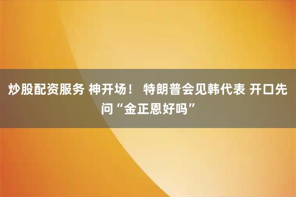 炒股配资服务 神开场！ 特朗普会见韩代表 开口先问“金正恩好吗”