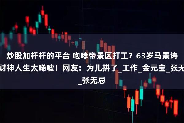 炒股加杆杆的平台 咆哮帝景区打工？63岁马景涛的财神人生太唏嘘！网友：为儿拼了_工作_金元宝_张无忌