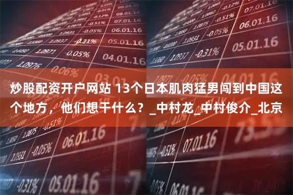 炒股配资开户网站 13个日本肌肉猛男闯到中国这个地方，他们想干什么？_中村龙_中村俊介_北京