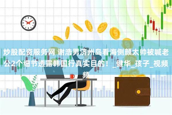 炒股配资服务网 谢浩男济州岛看海侧颜太帅被喊老公2个细节透露韩国行真实目的！_健华_孩子_视频