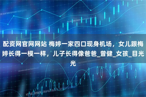 配资网官网网站 梅婷一家四口现身机场，女儿跟梅婷长得一模一样，儿子长得像爸爸_曾健_女孩_目光