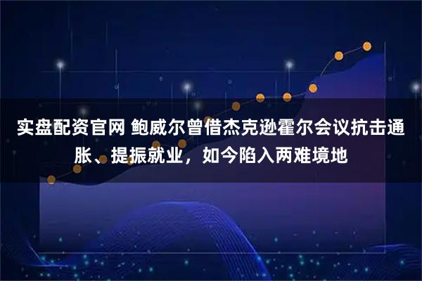 实盘配资官网 鲍威尔曾借杰克逊霍尔会议抗击通胀、提振就业，如今陷入两难境地