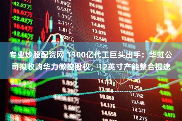 专业炒股配资网 1300亿代工巨头出手：华虹公司拟收购华力微控股权，12英寸产能整合提速