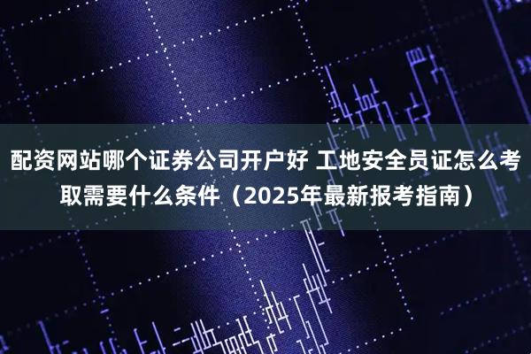 配资网站哪个证券公司开户好 工地安全员证怎么考取需要什么条件（2025年最新报考指南）