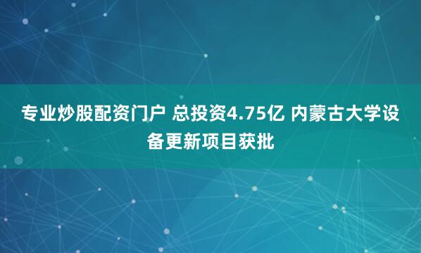 专业炒股配资门户 总投资4.75亿 内蒙古大学设备更新项目获批