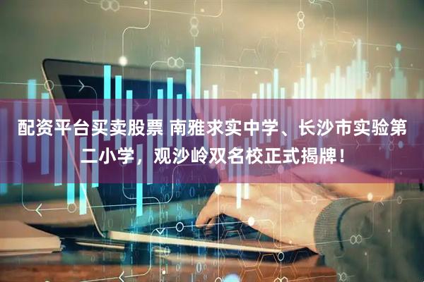 配资平台买卖股票 南雅求实中学、长沙市实验第二小学，观沙岭双名校正式揭牌！
