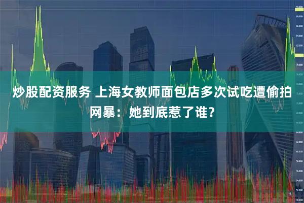炒股配资服务 上海女教师面包店多次试吃遭偷拍网暴：她到底惹了谁？
