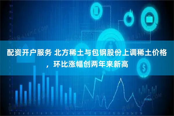 配资开户服务 北方稀土与包钢股份上调稀土价格，环比涨幅创两年来新高
