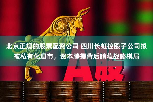 北京正规的股票配资公司 四川长虹控股子公司拟被私有化退市，资本腾挪背后暗藏战略棋局