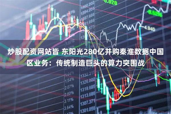 炒股配资网站皆 东阳光280亿并购秦淮数据中国区业务：传统制造巨头的算力突围战