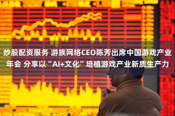 炒股配资服务 游族网络CEO陈芳出席中国游戏产业年会 分享以“AI+文化”培植游戏产业新质生产力