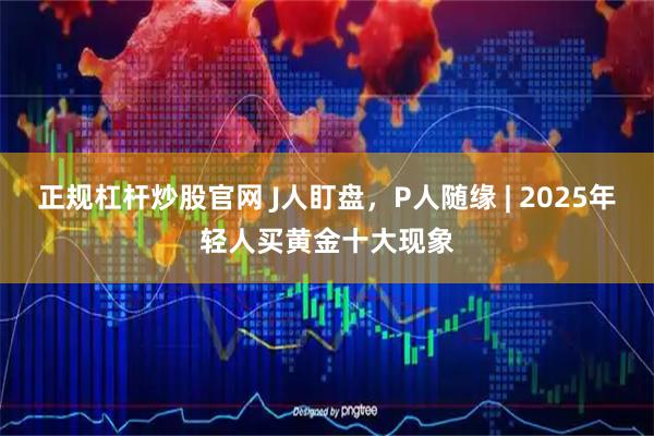 正规杠杆炒股官网 J人盯盘，P人随缘 | 2025年轻人买黄金十大现象