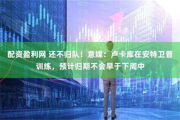 配资盈利网 还不归队！意媒：卢卡库在安特卫普训练，预计归期不会早于下周中