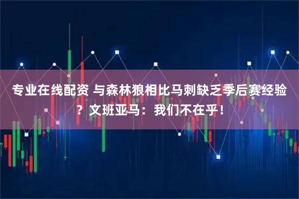 专业在线配资 与森林狼相比马刺缺乏季后赛经验？文班亚马：我们不在乎！