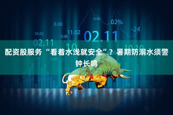 配资股服务 “看着水浅就安全”？暑期防溺水须警钟长鸣